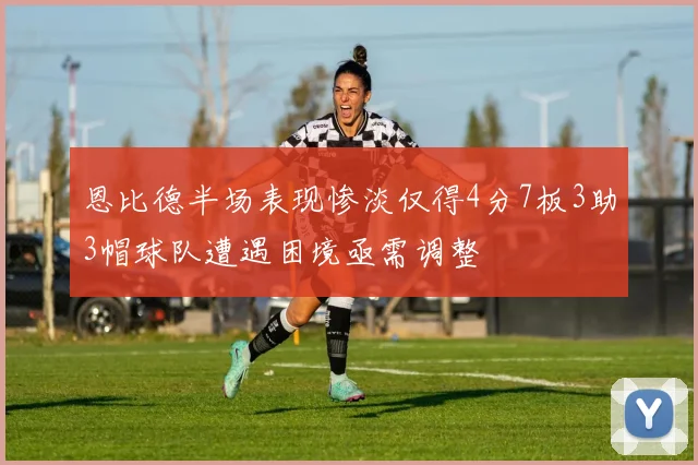 恩比德半场表现惨淡仅得4分7板3助3帽球队遭遇困境亟需调整