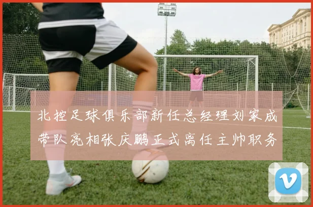 北控足球俱乐部新任总经理刘家成带队亮相张庆鹏正式离任主帅职务