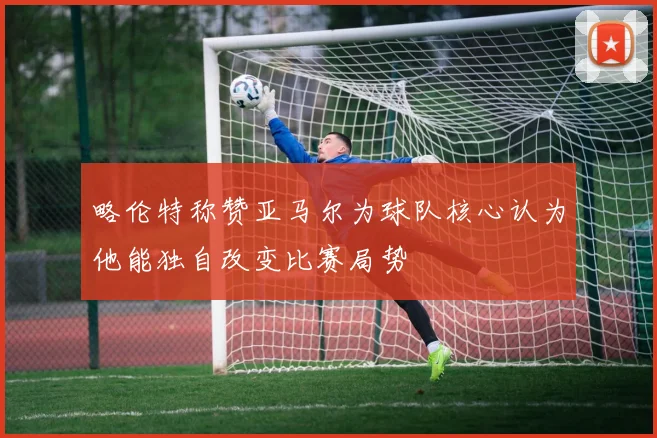 略伦特称赞亚马尔为球队核心认为他能独自改变比赛局势
