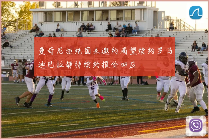 曼奇尼拒绝国米邀约渴望续约罗马迪巴拉静待续约报价回应