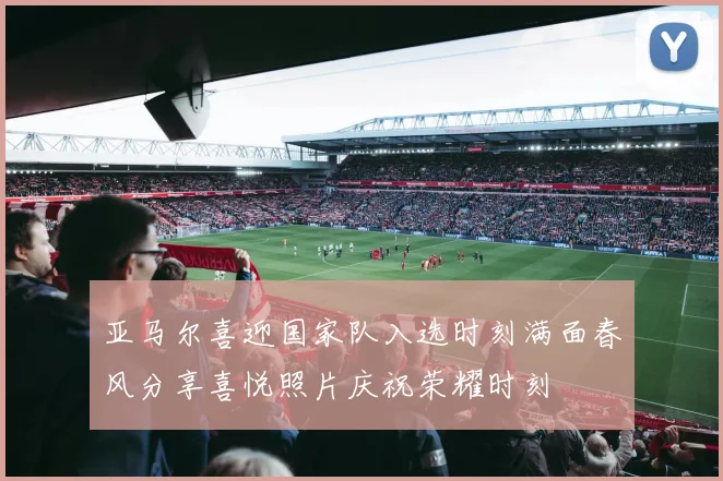 亚马尔喜迎国家队入选时刻满面春风分享喜悦照片庆祝荣耀时刻