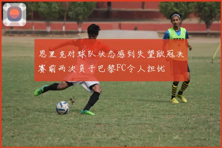 恩里克对球队状态感到失望欧冠决赛前两次负于巴黎FC令人担忧