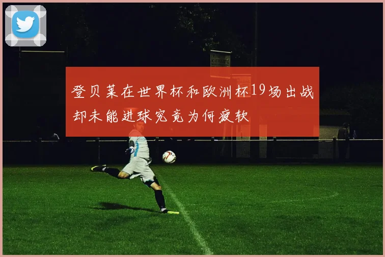 登贝莱在世界杯和欧洲杯19场出战却未能进球究竟为何疲软