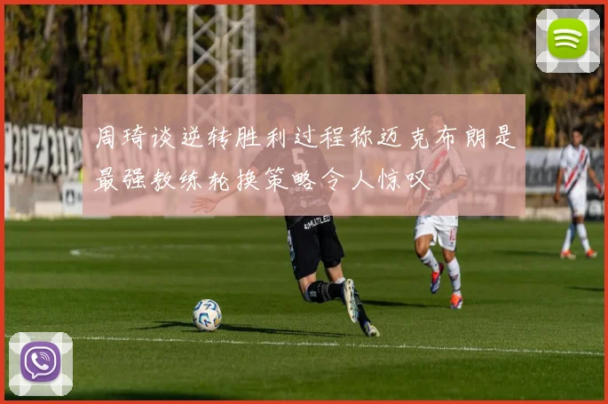 周琦谈逆转胜利过程称迈克布朗是最强教练轮换策略令人惊叹