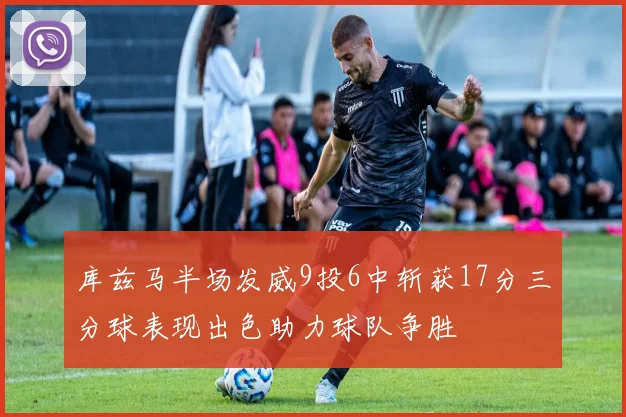 库兹马半场发威9投6中斩获17分三分球表现出色助力球队争胜