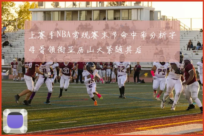 上赛季NBA常规赛末节命中率分析字母哥领衔亚历山大紧随其后