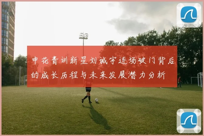 申花青训新星刘诚宇连场破门背后的成长历程与未来发展潜力分析