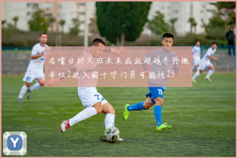名嘴分析文班未来成就超越乔丹概率仅2进入前十守门员可能性25