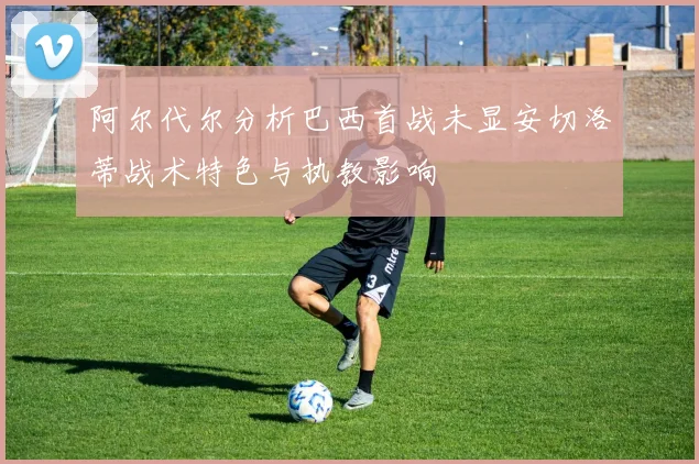 阿尔代尔分析巴西首战未显安切洛蒂战术特色与执教影响