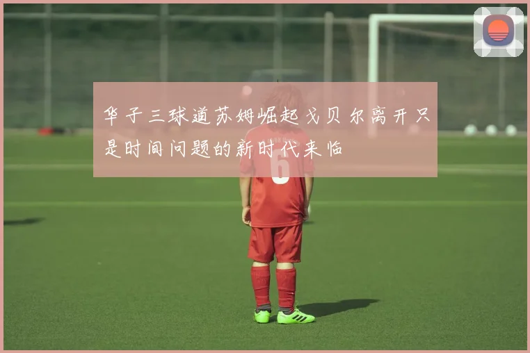 华子三球道苏姆崛起戈贝尔离开只是时间问题的新时代来临