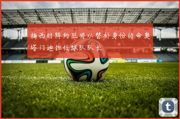 梅西对阵约旦将以替补身份待命奥塔门迪担任球队队长