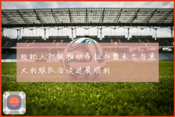 经纪人积极推动希拉加盟米兰与意大利球队洽谈进展顺利
