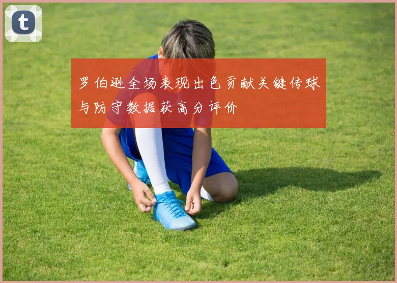 罗伯逊全场表现出色贡献关键传球与防守数据获高分评价
