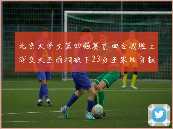北京大学女篮四强赛首回合战胜上海交大王雨桐砍下23分王家绘贡献21分14篮板