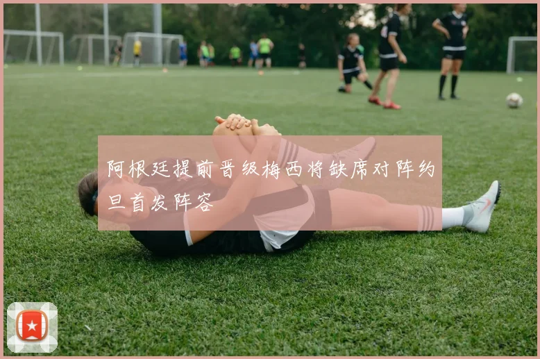 阿根廷提前晋级梅西将缺席对阵约旦首发阵容