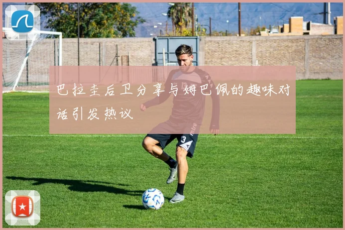 巴拉圭后卫分享与姆巴佩的趣味对话引发热议