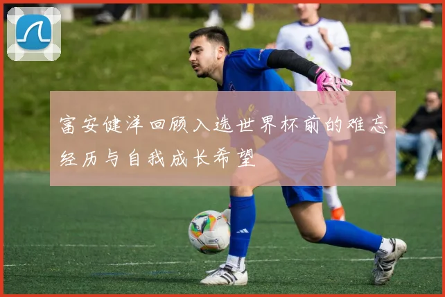 富安健洋回顾入选世界杯前的难忘经历与自我成长希望
