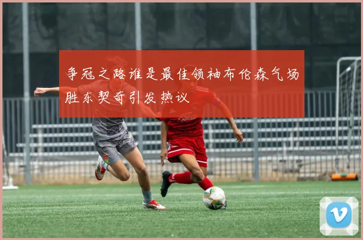 争冠之路谁是最佳领袖布伦森气场胜东契奇引发热议