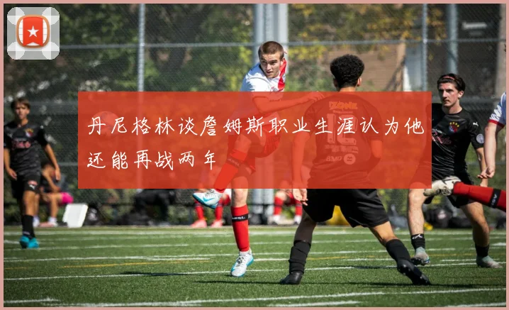丹尼格林谈詹姆斯职业生涯认为他还能再战两年