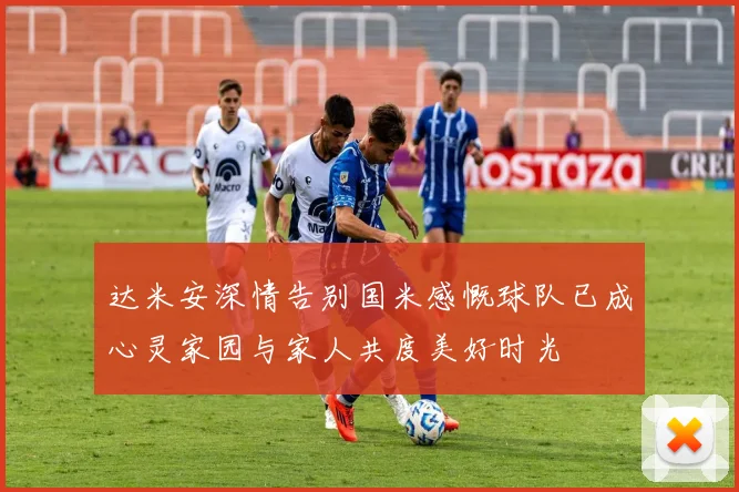达米安深情告别国米感慨球队已成心灵家园与家人共度美好时光