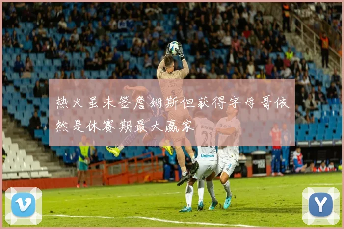 热火虽未签詹姆斯但获得字母哥依然是休赛期最大赢家