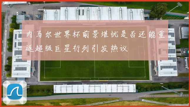 内马尔世界杯前景堪忧是否还能重返超级巨星行列引发热议