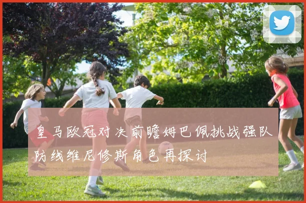 皇马欧冠对决前瞻姆巴佩挑战强队防线维尼修斯角色再探讨