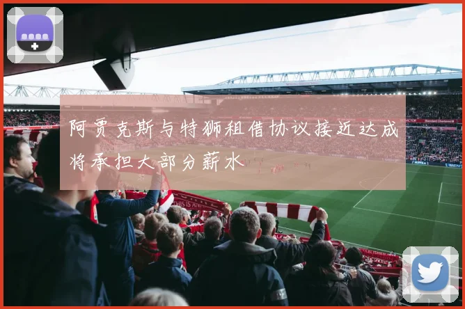 阿贾克斯与特狮租借协议接近达成将承担大部分薪水